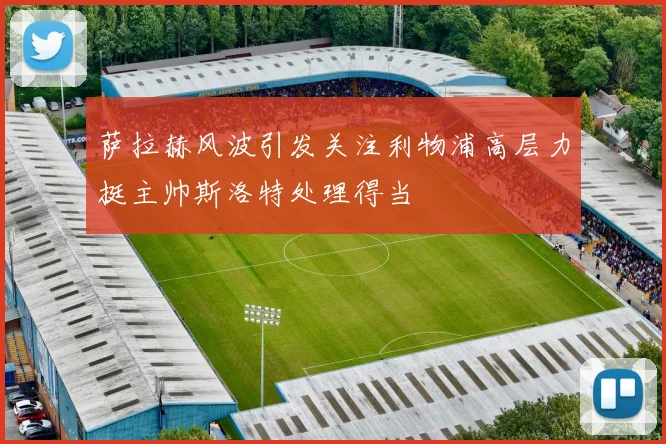 萨拉赫风波引发关注利物浦高层力挺主帅斯洛特处理得当