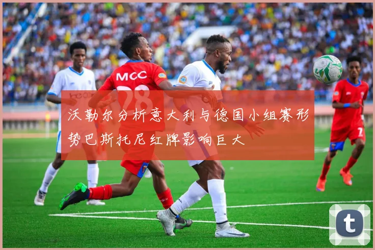 沃勒尔分析意大利与德国小组赛形势巴斯托尼红牌影响巨大