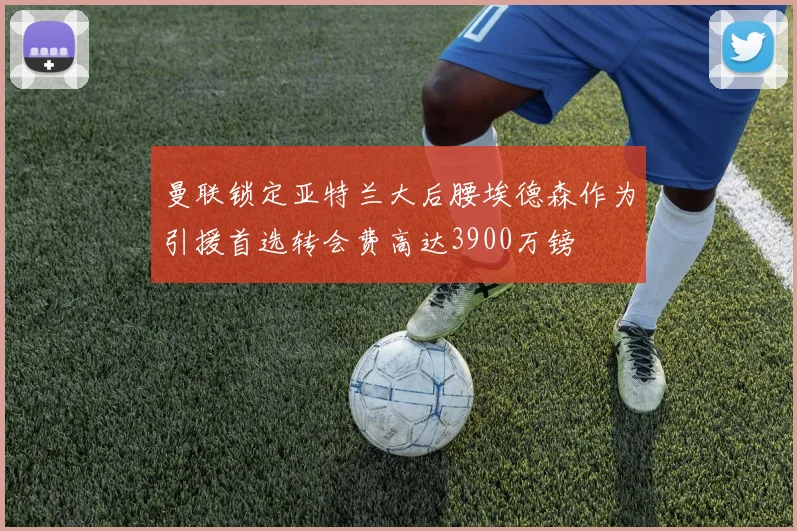 曼联锁定亚特兰大后腰埃德森作为引援首选转会费高达3900万镑