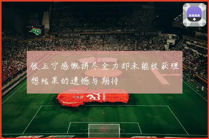 张玉宁感慨拼尽全力却未能收获理想结果的遗憾与期待