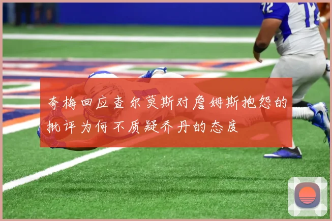 夸梅回应查尔莫斯对詹姆斯抱怨的批评为何不质疑乔丹的态度