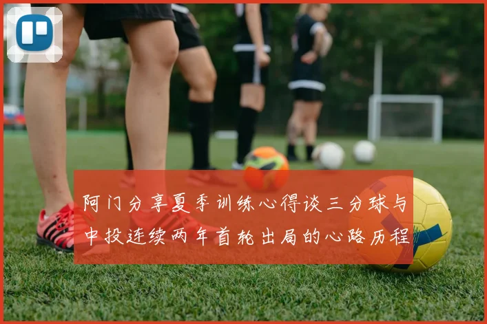 阿门分享夏季训练心得谈三分球与中投连续两年首轮出局的心路历程