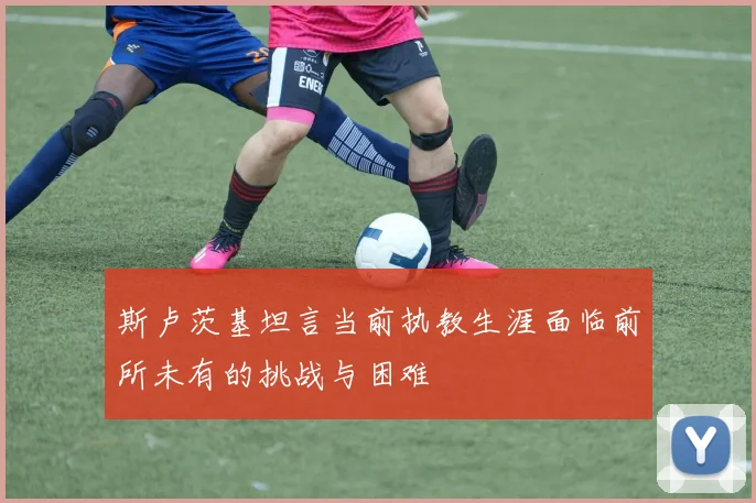 斯卢茨基坦言当前执教生涯面临前所未有的挑战与困难