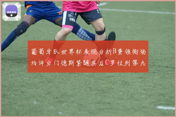 葡萄牙队世界杯表现分析B费领衔场均评分门德斯紧随其后C罗位列第九