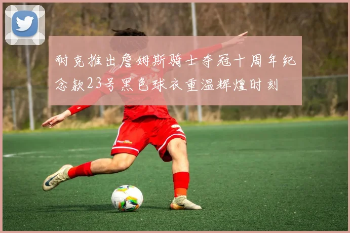 耐克推出詹姆斯骑士夺冠十周年纪念款23号黑色球衣重温辉煌时刻