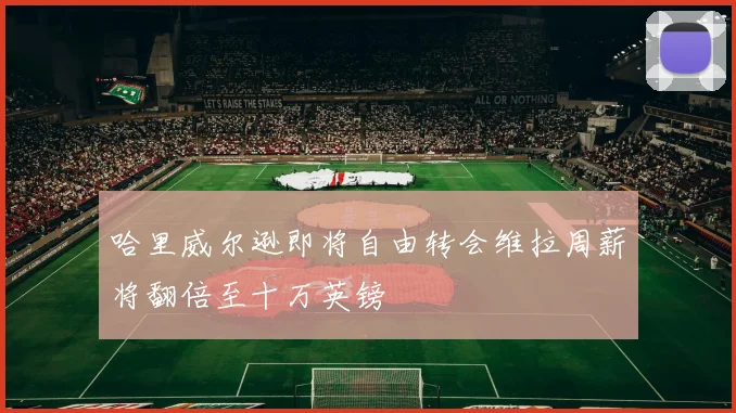 哈里威尔逊即将自由转会维拉周薪将翻倍至十万英镑