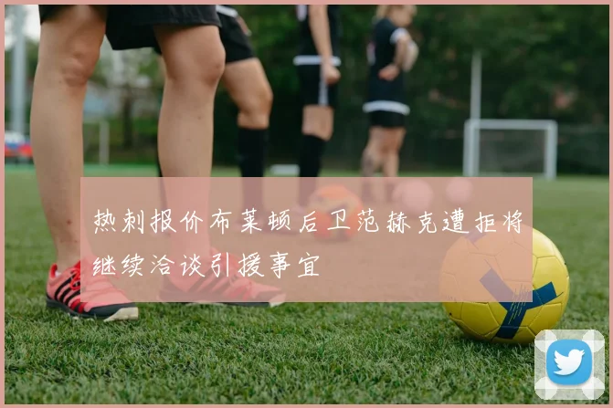 热刺报价布莱顿后卫范赫克遭拒将继续洽谈引援事宜