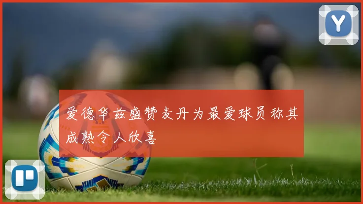 爱德华兹盛赞麦丹为最爱球员称其成熟令人欣喜