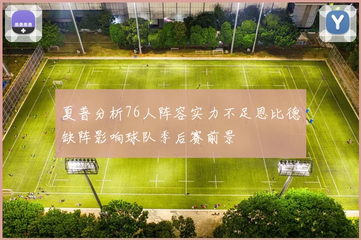 夏普分析76人阵容实力不足恩比德缺阵影响球队季后赛前景