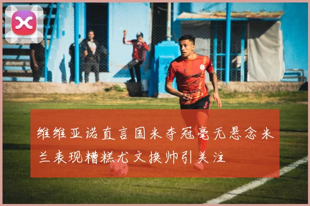 维维亚诺直言国米夺冠毫无悬念米兰表现糟糕尤文换帅引关注