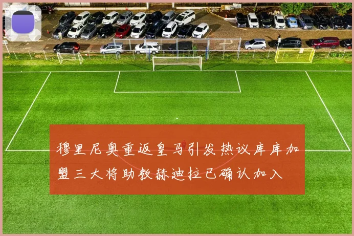 穆里尼奥重返皇马引发热议库库加盟三大将助教赫迪拉已确认加入