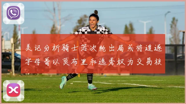 美记分析骑士若次轮出局或将追逐字母哥以莫布里和选秀权为交易核心
