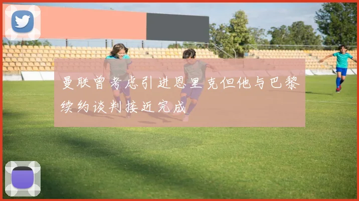 曼联曾考虑引进恩里克但他与巴黎续约谈判接近完成