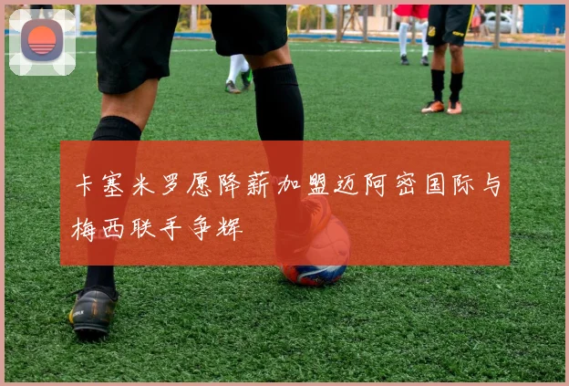 卡塞米罗愿降薪加盟迈阿密国际与梅西联手争辉