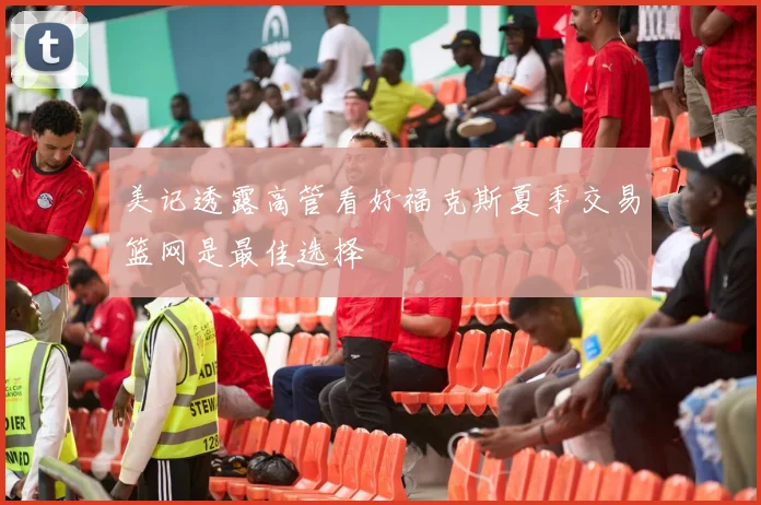 美记透露高管看好福克斯夏季交易篮网是最佳选择